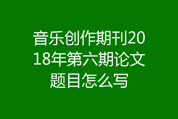 音乐创作期刊2018年第六期论文题目怎么写
