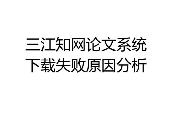 三江知网论文系统下载失败原因分析
