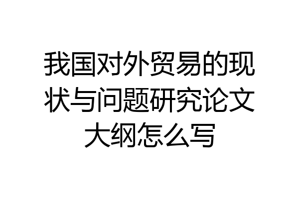 我国对外贸易的现状与问题研究论文大纲怎么写