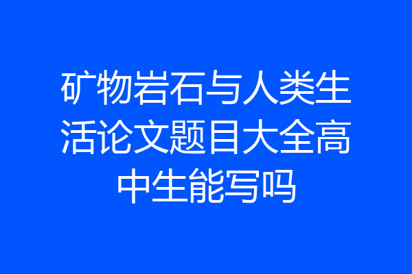 矿物岩石与人类生活论文题目大全高中生能写吗