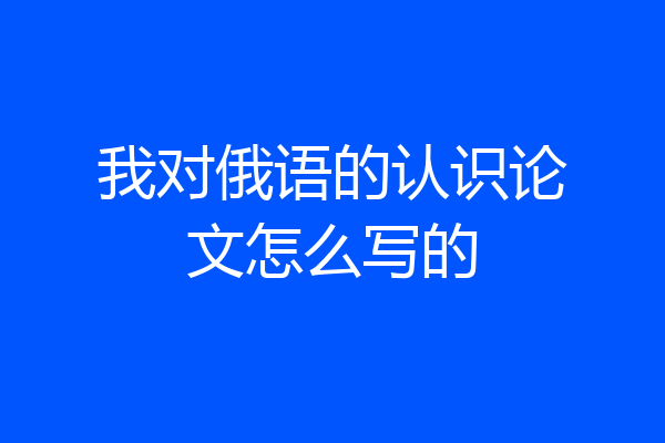 我对俄语的认识论文怎么写的