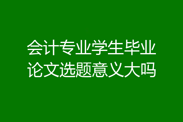 会计专业学生毕业论文选题意义大吗