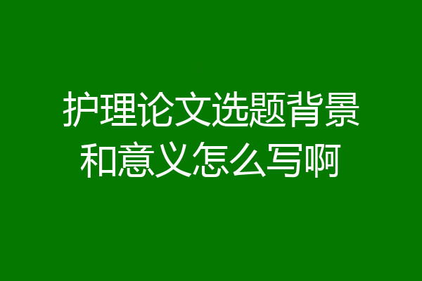 护理论文选题背景和意义怎么写啊