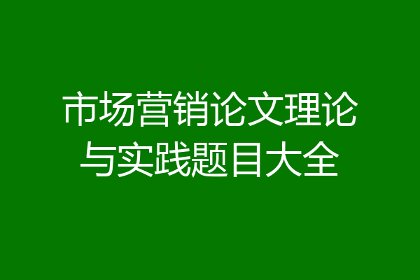 市场营销论文理论与实践题目大全