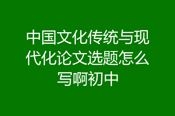 中国文化传统与现代化论文选题怎么写啊初中