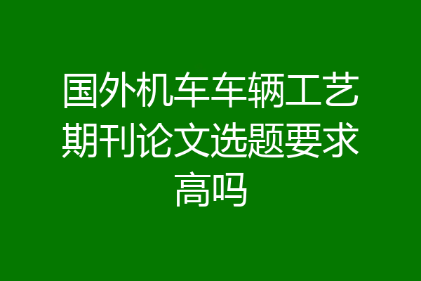 国外机车车辆工艺期刊论文选题要求高吗
