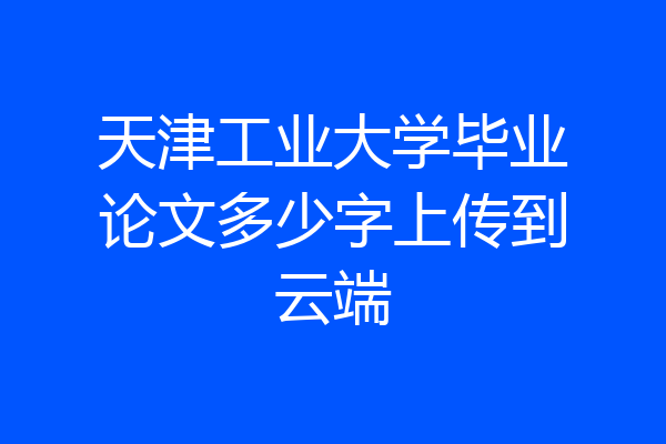 天津工业大学毕业论文多少字上传到云端