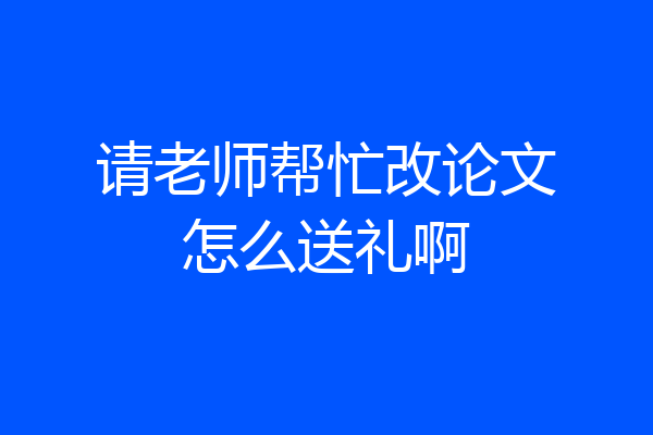 请老师帮忙改论文怎么送礼啊