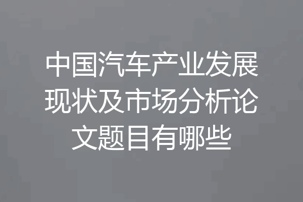 中国汽车产业发展现状及市场分析论文题目有哪些