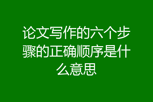 论文写作的六个步骤的正确顺序是什么意思