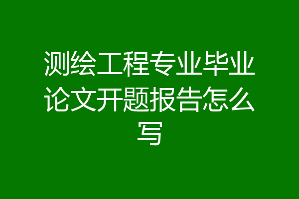 测绘工程专业毕业论文开题报告怎么写