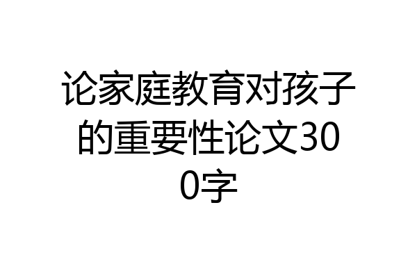 论家庭教育对孩子的重要性论文300字