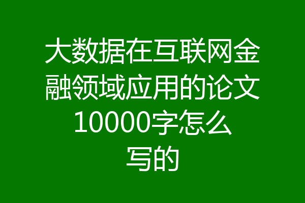 大数据在互联网金融领域应用的论文10000字怎么写的