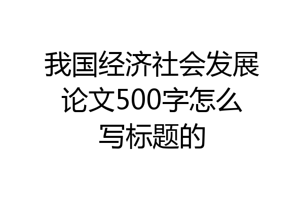 我国经济社会发展论文500字怎么写标题的