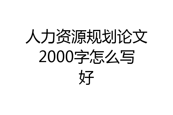 人力资源规划论文2000字怎么写好