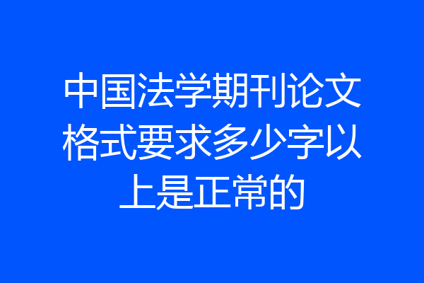 中国法学期刊论文格式要求多少字以上是正常的