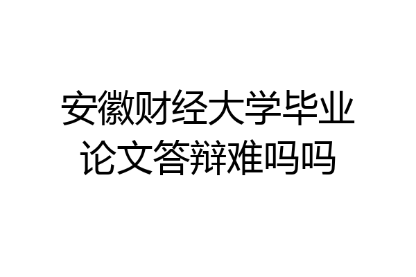 安徽财经大学毕业论文答辩难吗吗
