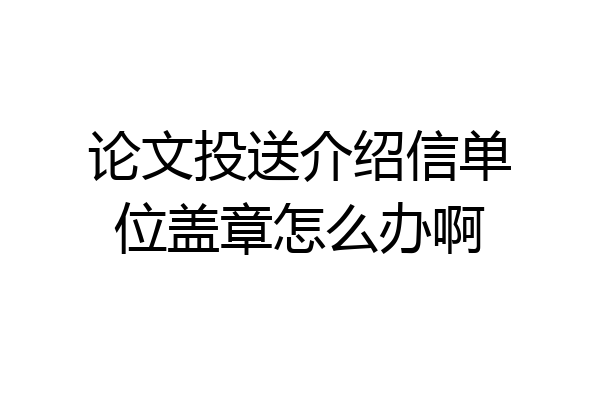 论文投送介绍信单位盖章怎么办啊