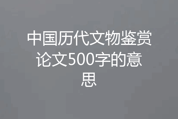 中国历代文物鉴赏论文500字的意思