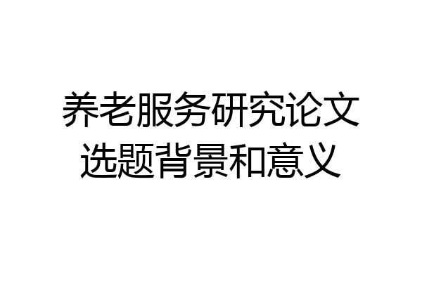 养老服务研究论文选题背景和意义