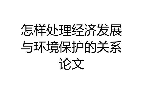怎样处理经济发展与环境保护的关系论文