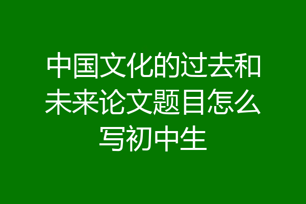 中国文化的过去和未来论文题目怎么写初中生