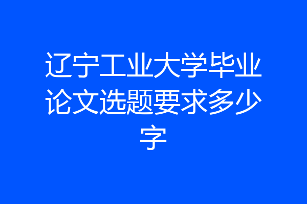 辽宁工业大学毕业论文选题要求多少字
