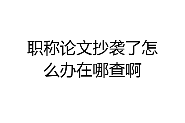 职称论文抄袭了怎么办在哪查啊