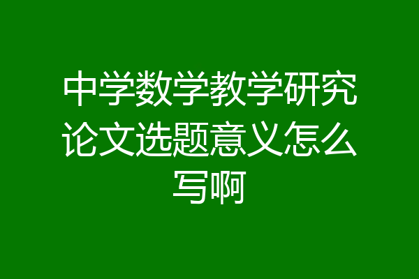 中学数学教学研究论文选题意义怎么写啊