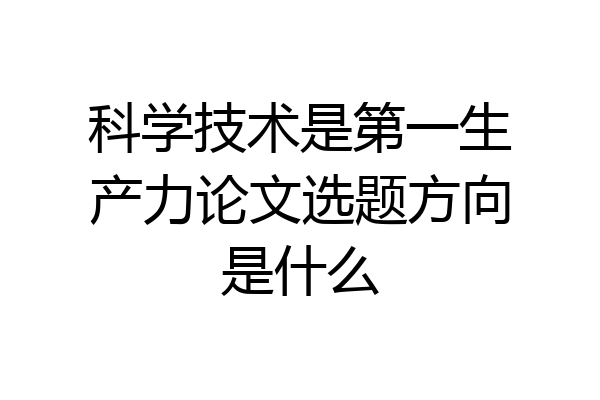 科学技术是第一生产力论文选题方向是什么