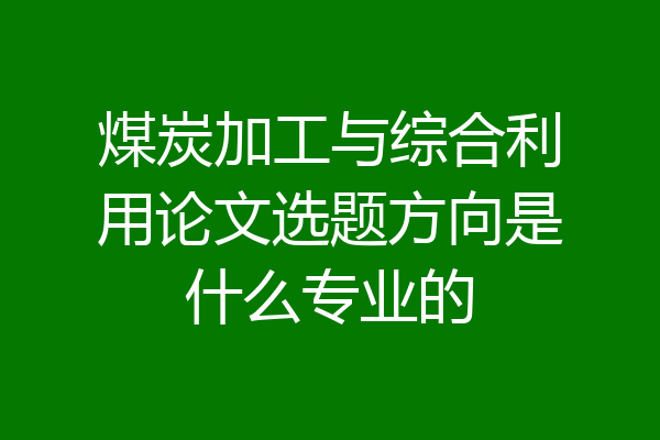 煤炭加工与综合利用论文选题方向是什么专业的