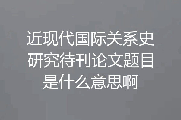 近现代国际关系史研究待刊论文题目是什么意思啊