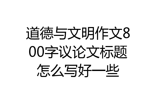 道德与文明作文800字议论文标题怎么写好一些