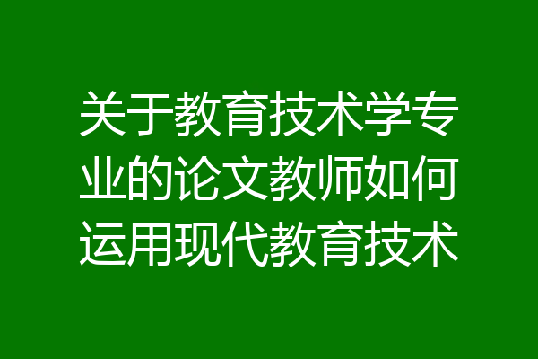 关于教育技术学专业的论文教师如何运用现代教育技术