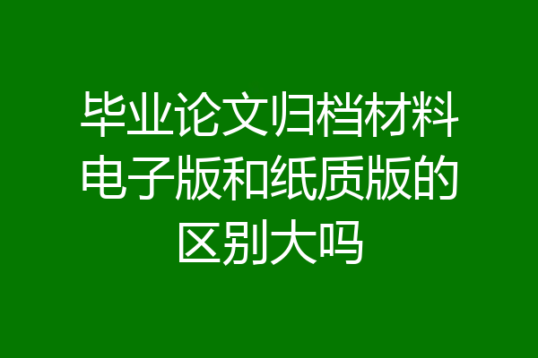 毕业论文归档材料电子版和纸质版的区别大吗
