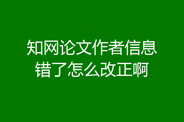 知网论文作者信息错了怎么改正啊