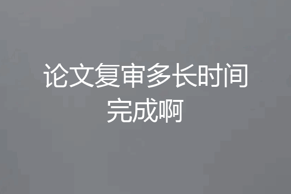 论文复审多长时间完成啊