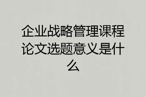 企业战略管理课程论文选题意义是什么
