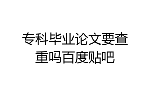 专科毕业论文要查重吗百度贴吧