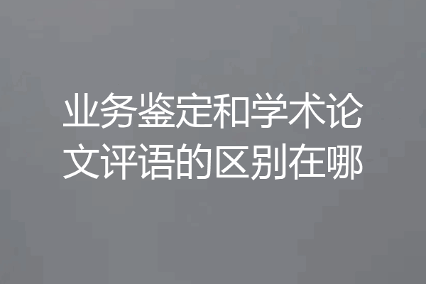 业务鉴定和学术论文评语的区别在哪