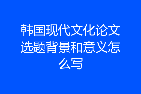 韩国现代文化论文选题背景和意义怎么写