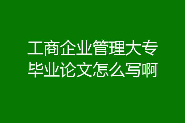 工商企业管理大专毕业论文怎么写啊
