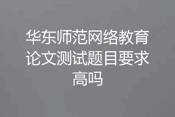 华东师范网络教育论文测试题目要求高吗