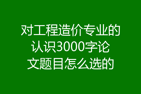 对工程造价专业的认识3000字论文题目怎么选的