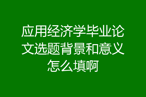 应用经济学毕业论文选题背景和意义怎么填啊