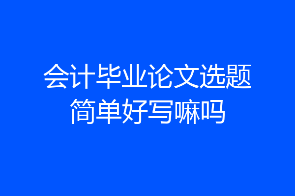 会计毕业论文选题简单好写嘛吗