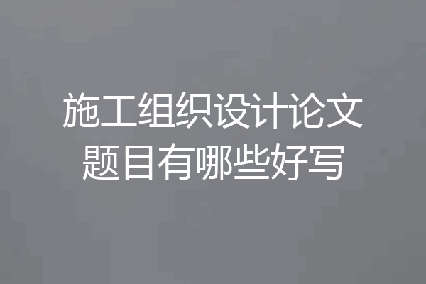 施工组织设计论文题目有哪些好写