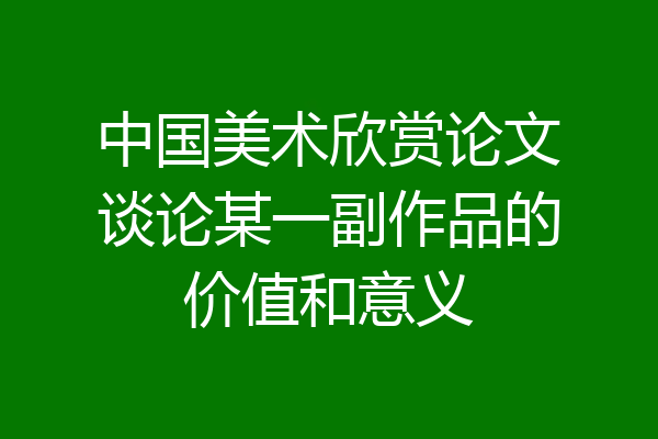中国美术欣赏论文谈论某一副作品的价值和意义