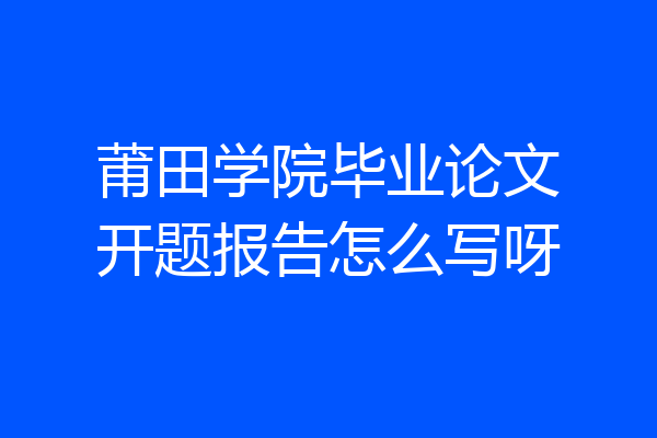 莆田学院毕业论文开题报告怎么写呀