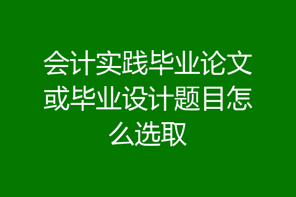 会计实践毕业论文或毕业设计题目怎么选取